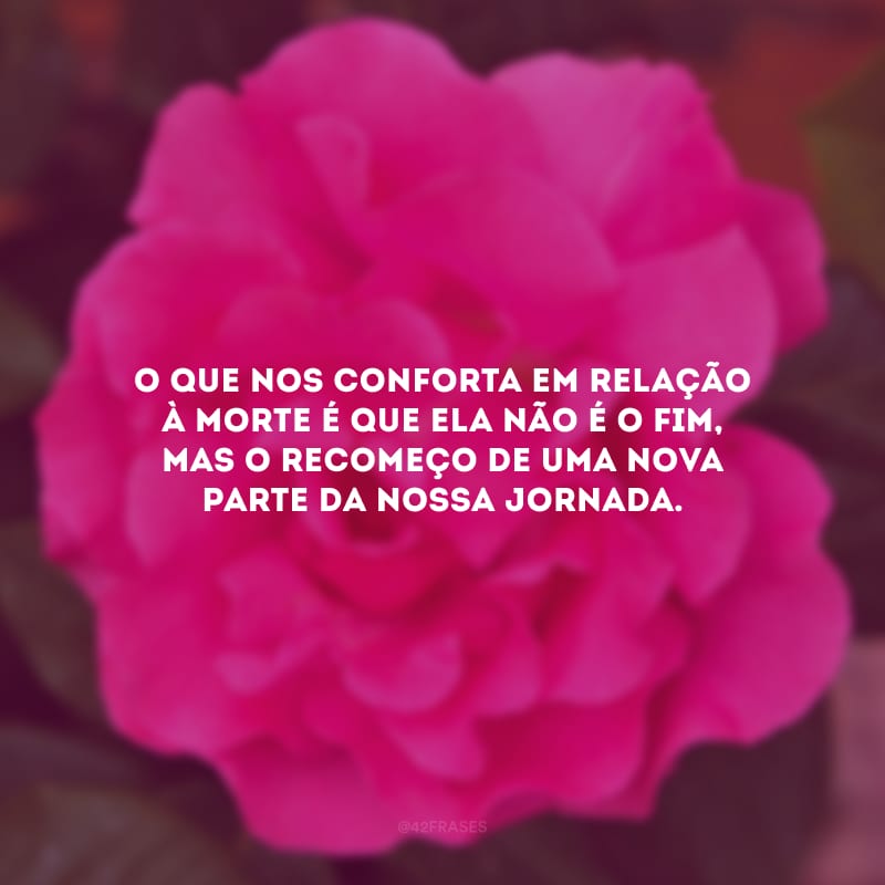 O que nos conforta em relação à morte é que ela não é o fim, mas o recomeço de uma nova parte da nossa jornada.