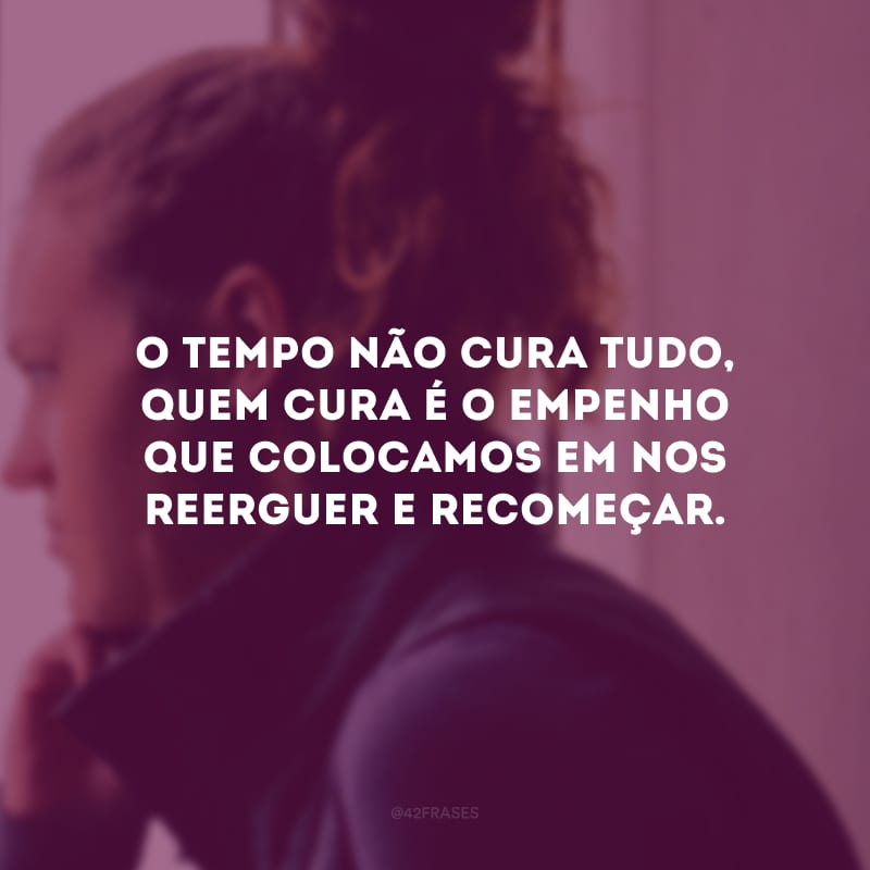 O tempo não cura tudo, quem cura é o empenho que colocamos em nos reerguer e recomeçar.