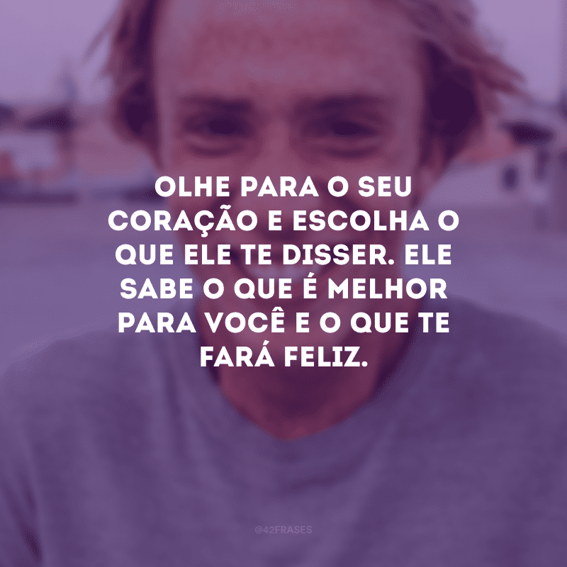 Olhe para o seu coração e escolha o que ele te disser. Ele sabe o que é melhor para você e o que te fará feliz.