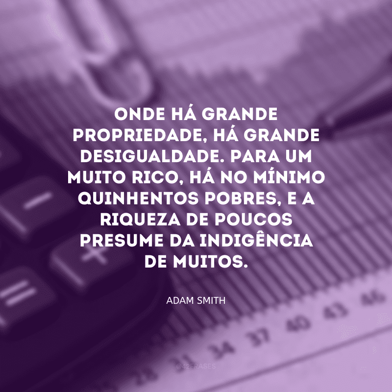 Onde há grande propriedade, há grande desigualdade. Para um muito rico, há no mínimo quinhentos pobres, e a riqueza de poucos presume da indigência de muitos.