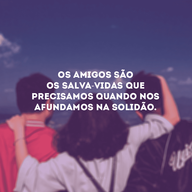 Os amigos são os salva-vidas que precisamos quando nos afundamos na solidão.