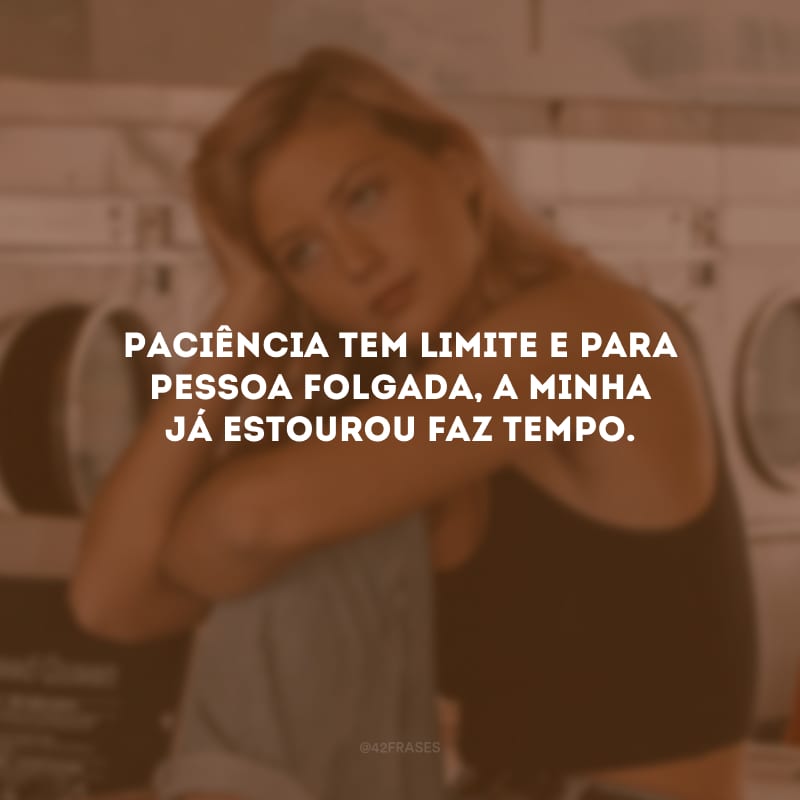 Paciência tem limite e para pessoa folgada, a minha já estourou faz tempo.