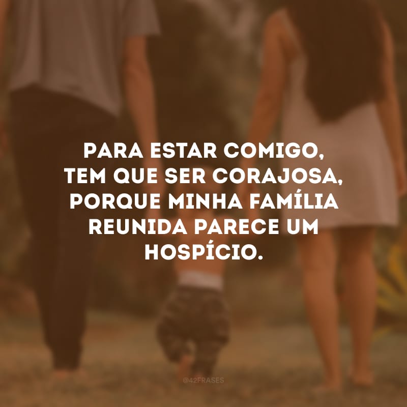 Para estar comigo, tem que ser corajosa, porque minha família reunida parece um hospício.