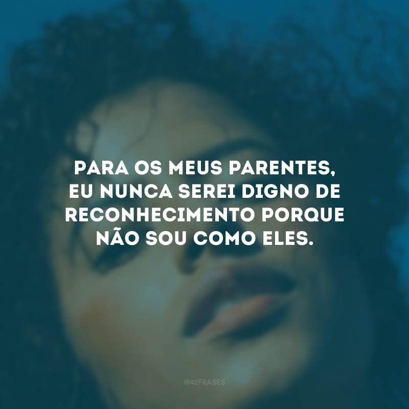 Para os meus parentes, eu nunca serei digno de reconhecimento porque não sou como eles.