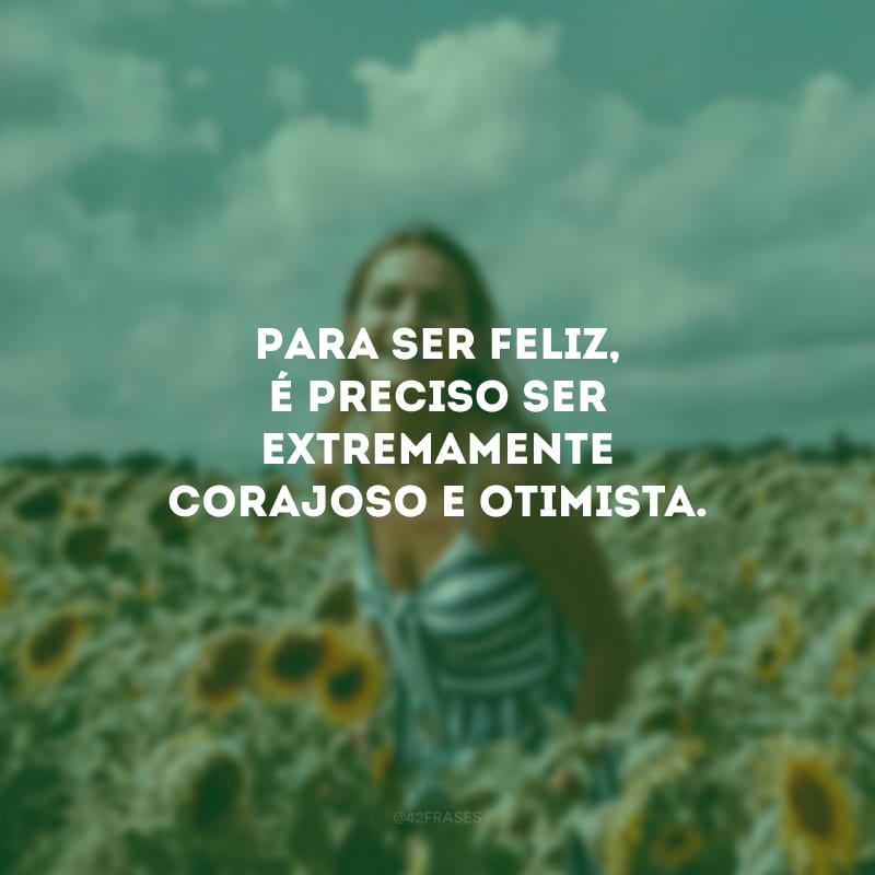 Para ser feliz, é preciso ser extremamente corajoso e otimista.