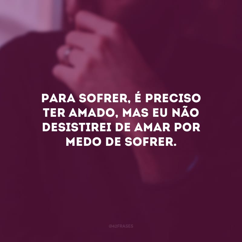 Para sofrer, é preciso ter amado, mas eu não desistirei de amar por medo de sofrer.