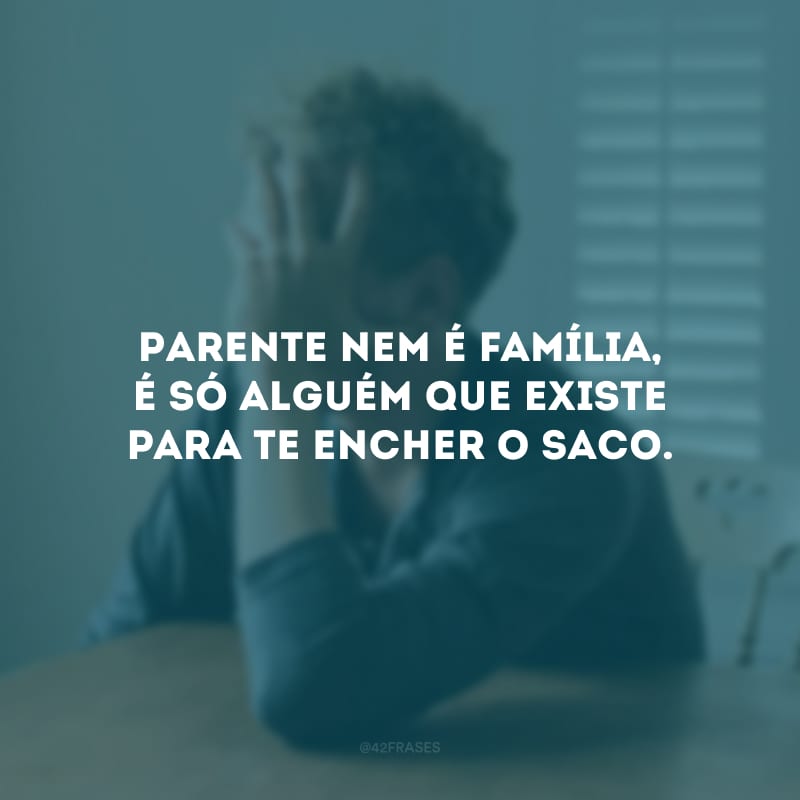 Parente nem é família, é só alguém que existe para te encher o saco.