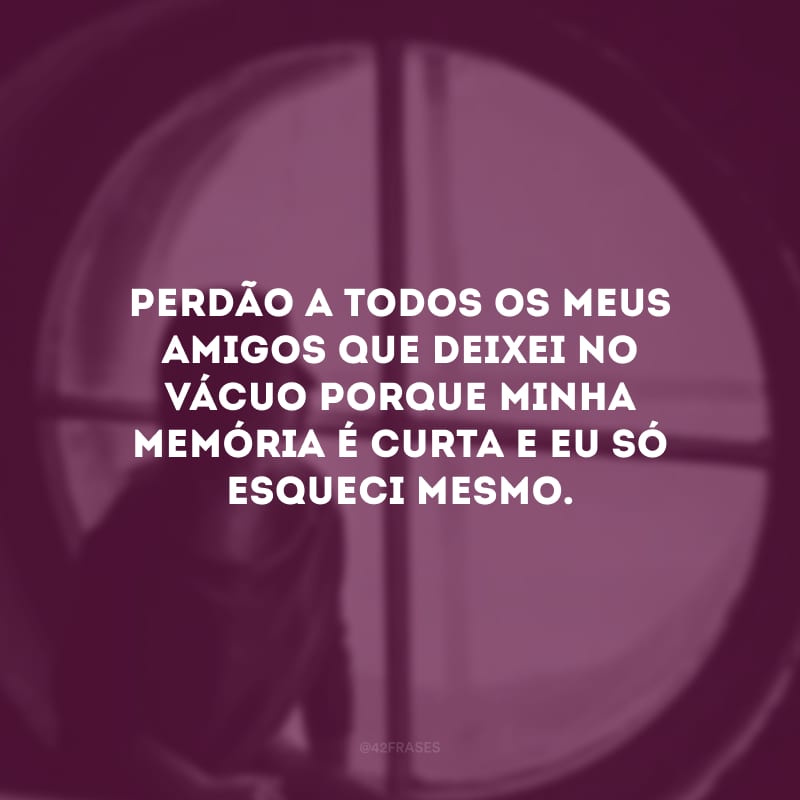 Perdão a todos os meus amigos que deixei no vácuo porque minha memória é curta e eu só esqueci mesmo.