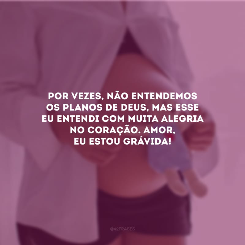 Por vezes, não entendemos os planos de Deus, mas esse eu entendi com muita alegria no coração. Amor, eu estou grávida!