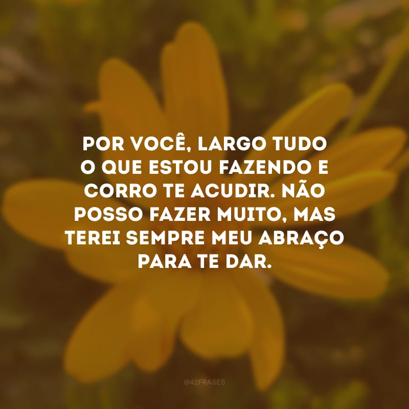 Por você, largo tudo o que estou fazendo e corro te acudir. Não posso fazer muito, mas terei sempre meu abraço para te dar.