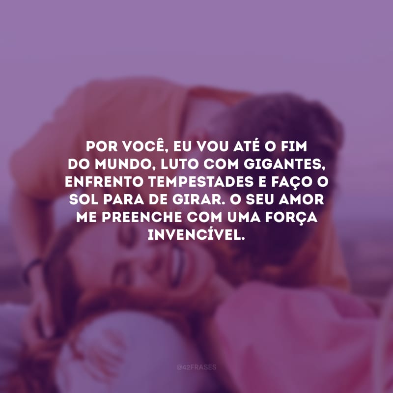 Por você, eu vou até o fim do mundo, luto com gigantes, enfrento tempestades e faço o sol para de girar. O seu amor me preenche com uma força invencível.