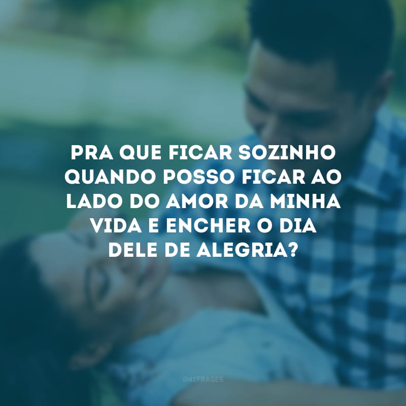 Pra que ficar sozinho quando posso ficar ao lado do amor da minha vida e encher o dia dele de alegria?