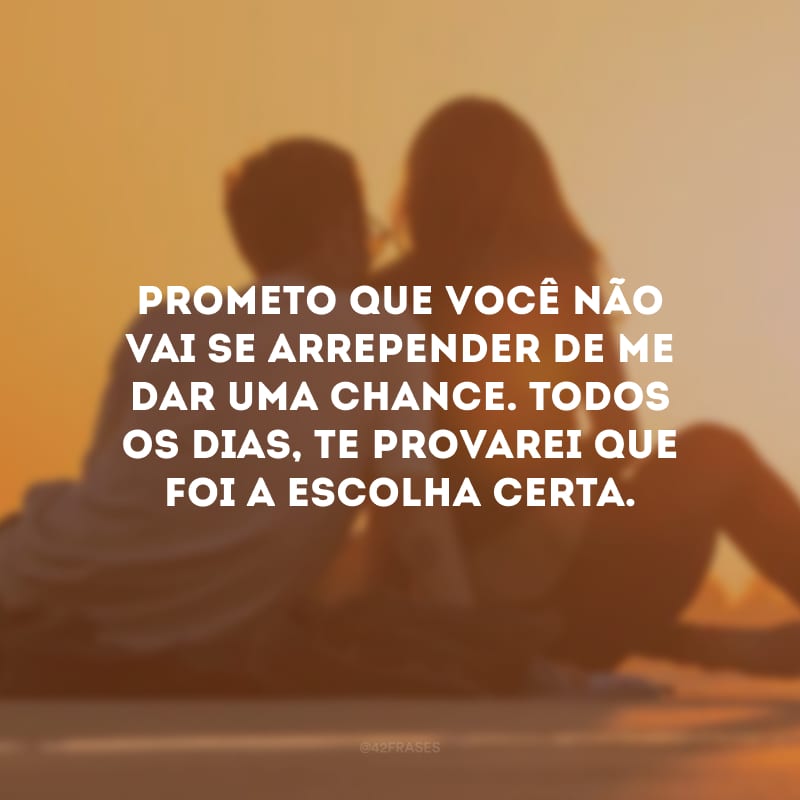 Prometo que você não vai se arrepender de me dar uma chance. Todos os dias, te provarei que foi a escolha certa.