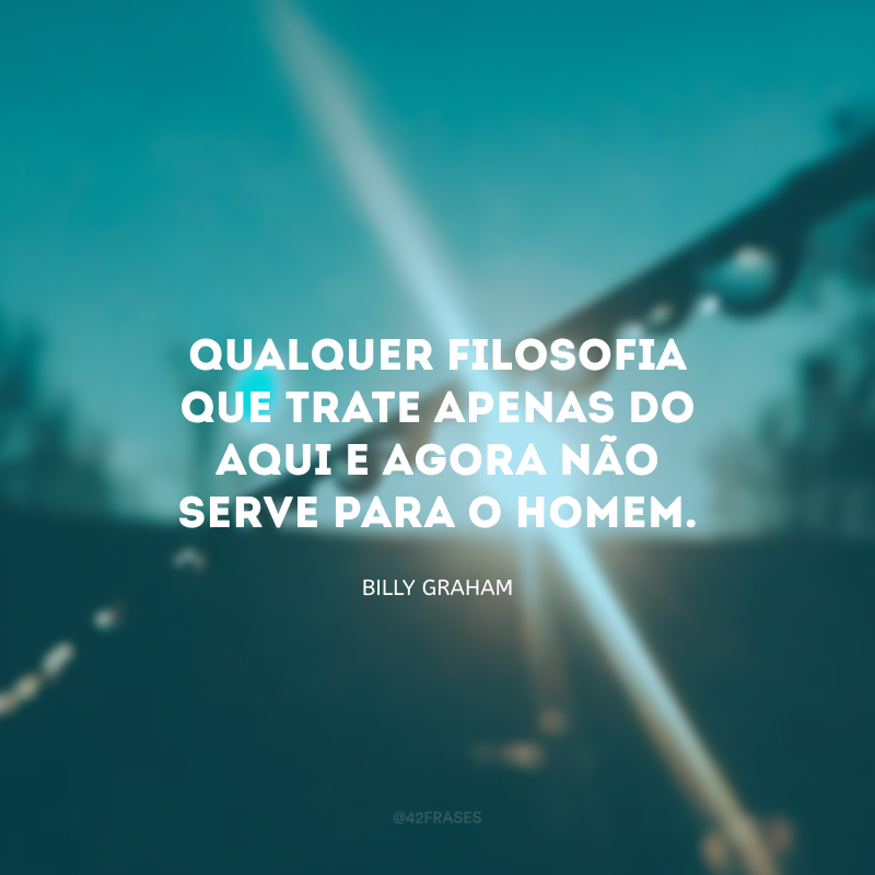 Qualquer filosofia que trate apenas do aqui e agora não serve para o homem.