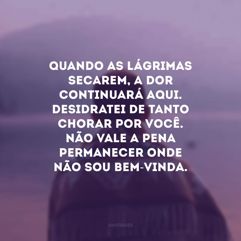 Quando as lágrimas secarem, a dor continuará aqui. Desidratei de tanto chorar por você. Não vale a pena permanecer onde não sou bem-vinda.