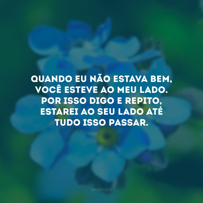 Quando eu não estava bem, você esteve ao meu lado. Por isso digo e repito, estarei ao seu lado até tudo isso passar.