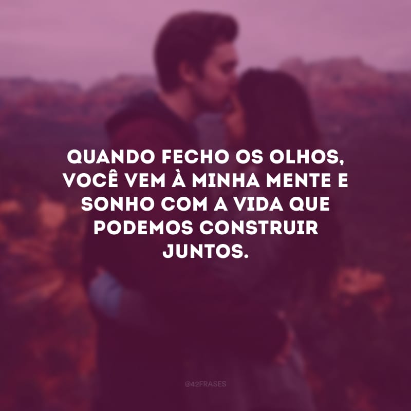 Quando fecho os olhos, você vem à minha mente e sonho com a vida que podemos construir juntos.