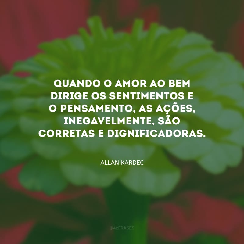 Quando o amor ao bem dirige os sentimentos e o pensamento, as ações, inegavelmente, são corretas e dignificadoras.