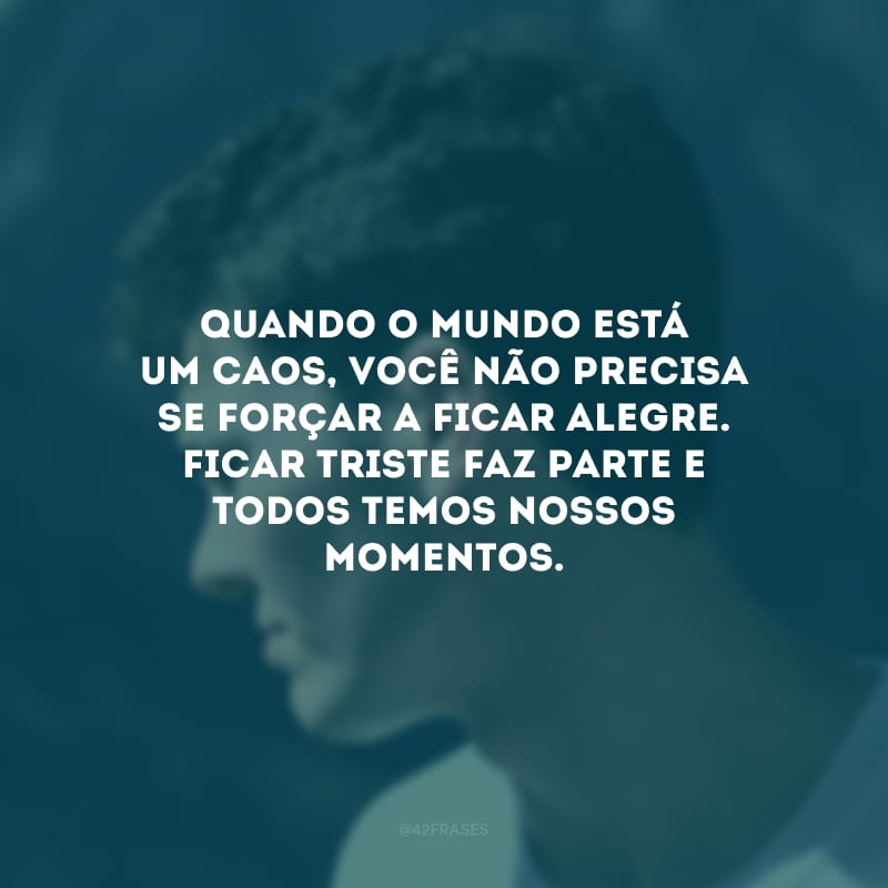 Quando o mundo está um caos, você não precisa se forçar a ficar alegre. Ficar triste faz parte e todos temos nossos momentos.