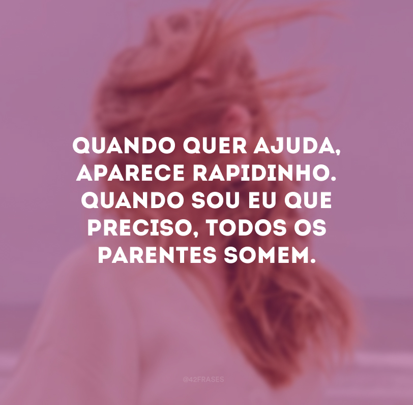 Quando quer ajuda, aparece rapidinho. Quando sou eu que preciso, todos os parentes somem.