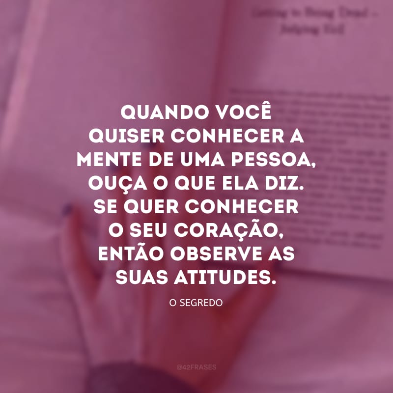 Quando você quiser conhecer a mente de uma pessoa, ouça o que ela diz. Se quer conhecer o seu coração, então observe as suas atitudes.