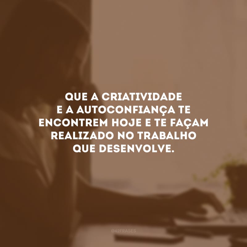 Que a criatividade e a autoconfiança te encontrem hoje e te façam realizado no trabalho que desenvolve.