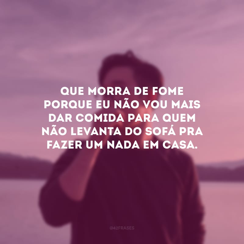 Que morra de fome porque eu não vou mais dar comida para quem não levanta do sofá pra fazer um nada em casa.