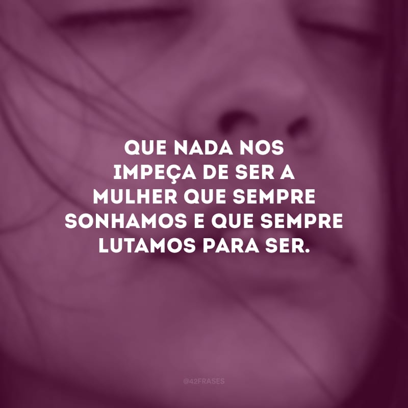 Que nada nos impeça de ser a mulher que sempre sonhamos e que sempre lutamos para ser.