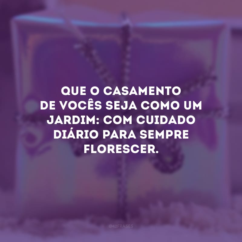 Que o casamento de vocês seja como um jardim: com cuidado diário para sempre florescer. 