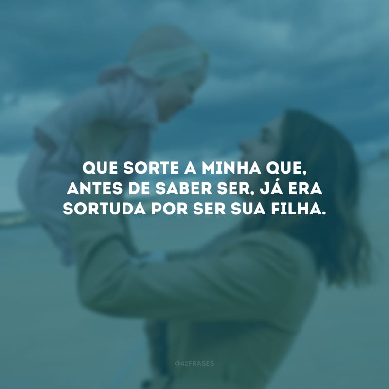 Que sorte a minha que, antes de saber ser, já era sortuda por ser sua filha.