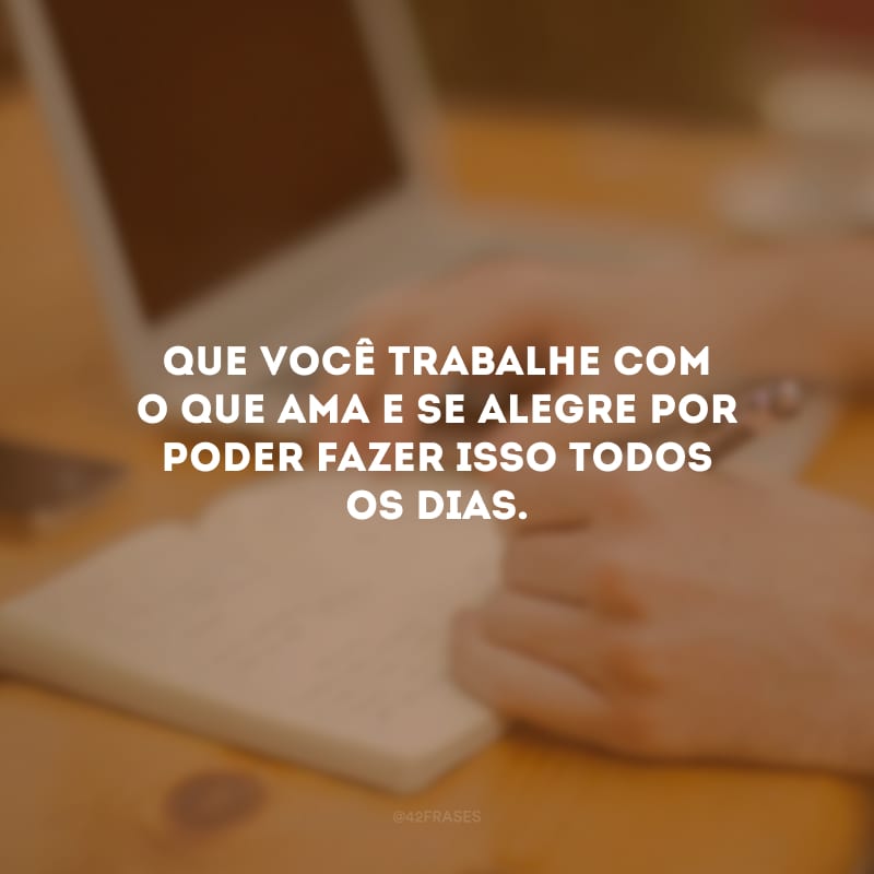 Que você trabalhe com o que ama e se alegre por poder fazer isso todos os dias.