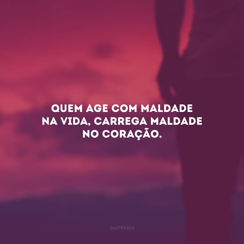 Quem age com maldade na vida, carrega maldade no coração.