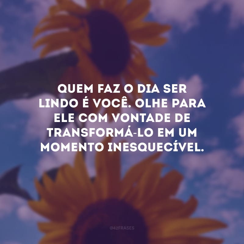 Quem faz o dia ser lindo é você. Olhe para ele com vontade de transformá-lo em um momento inesquecível.