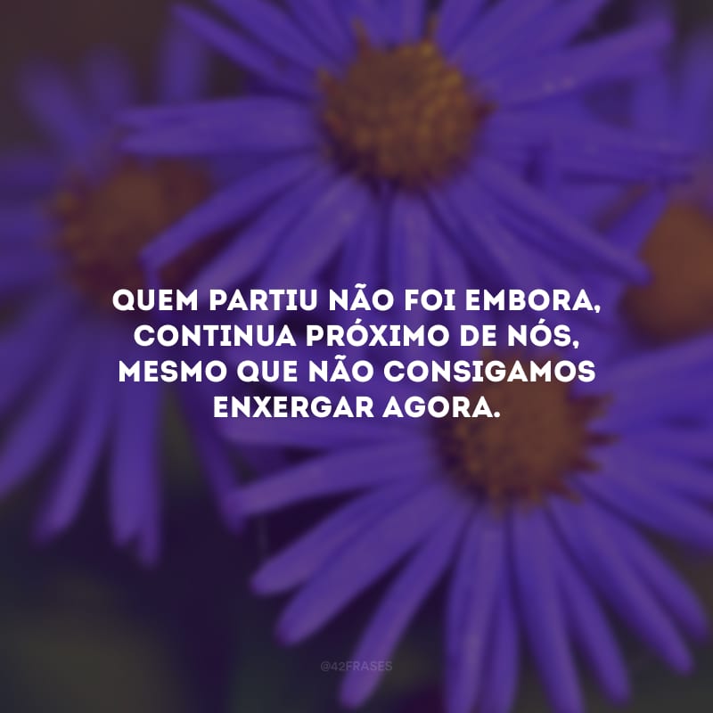 Quem partiu não foi embora, continua próximo de nós, mesmo que não consigamos enxergar agora.