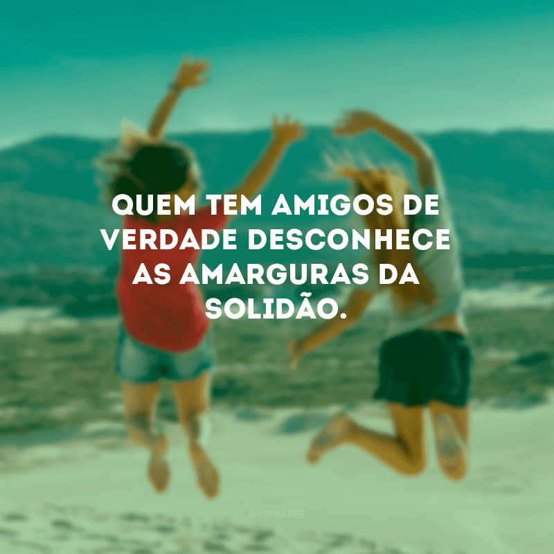 Quem tem amigos de verdade desconhece as amarguras da solidão.