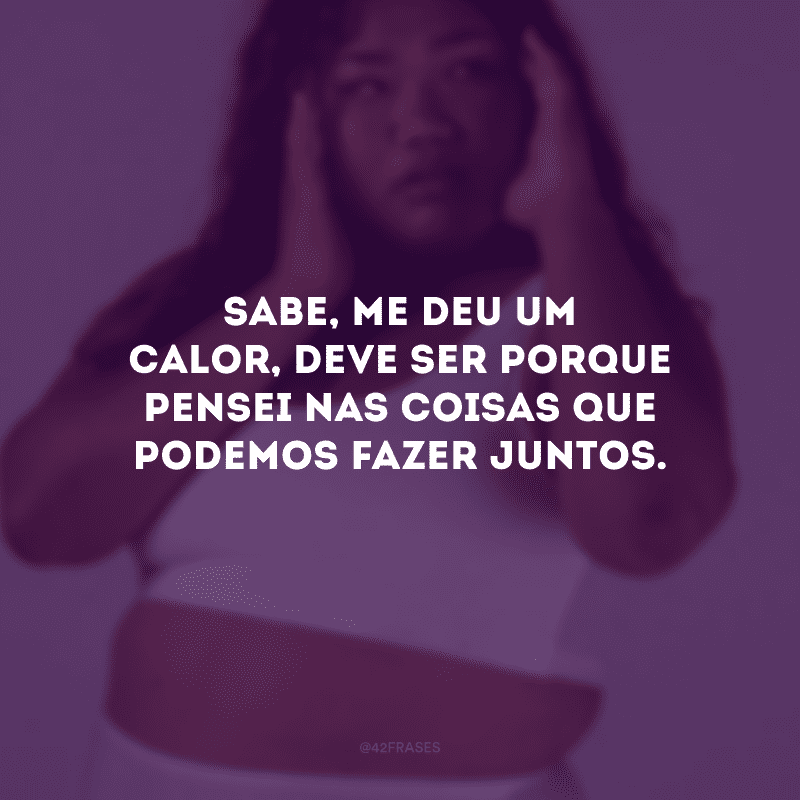 Sabe, me deu um calor, deve ser porque pensei nas coisas que podemos fazer juntos.