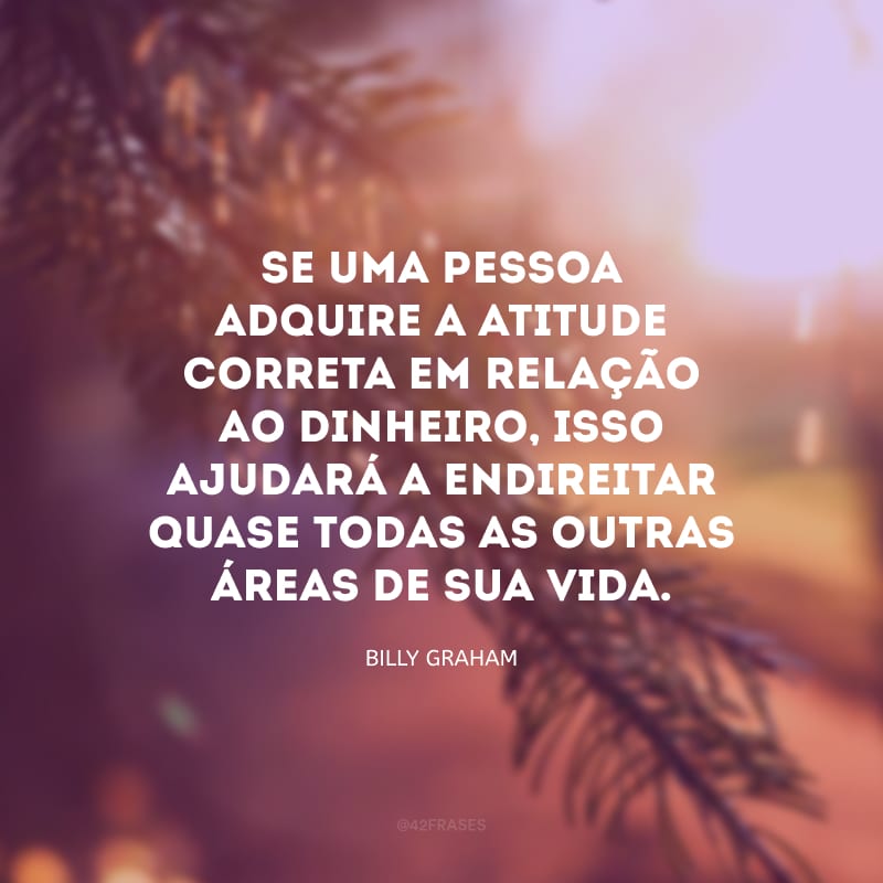 Se uma pessoa adquire a atitude correta em relação ao dinheiro, isso ajudará a endireitar quase todas as outras áreas de sua vida.