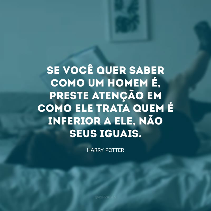 Se você quer saber como um homem é, preste atenção em como ele trata quem é inferior a ele, não seus iguais.