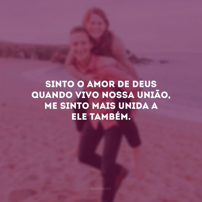 Sinto o amor de Deus quando vivo nossa união, me sinto mais unida a Ele também.