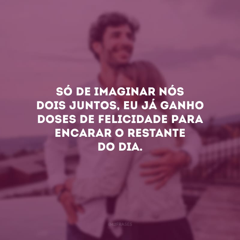 Só de imaginar nós dois juntos, eu já ganho doses de felicidade para encarar o restante do dia.