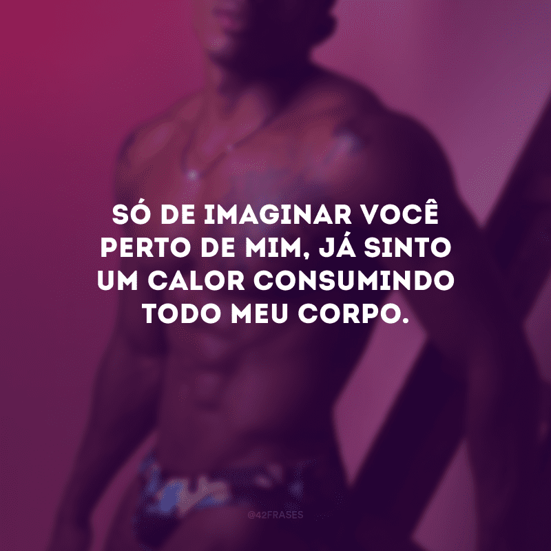 Só de imaginar você perto de mim, já sinto um calor consumindo todo meu corpo.