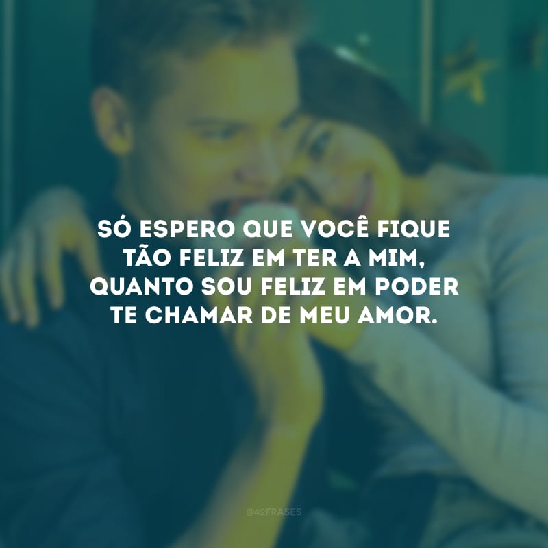 Só espero que você fique tão feliz em ter a mim, quanto sou feliz em poder te chamar de meu amor.