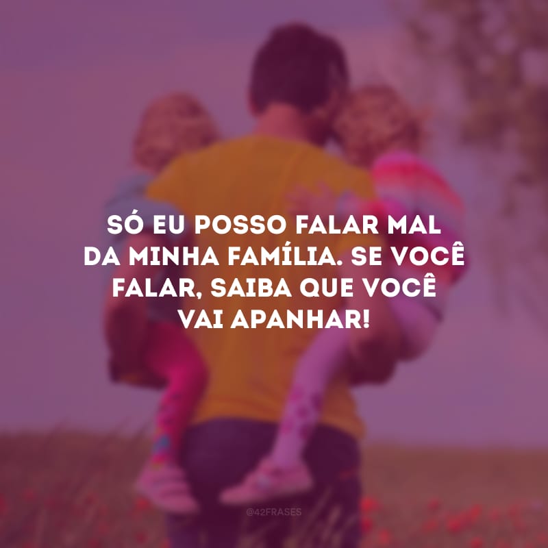 Só eu posso falar mal da minha família. Se você falar, saiba que você vai apanhar!