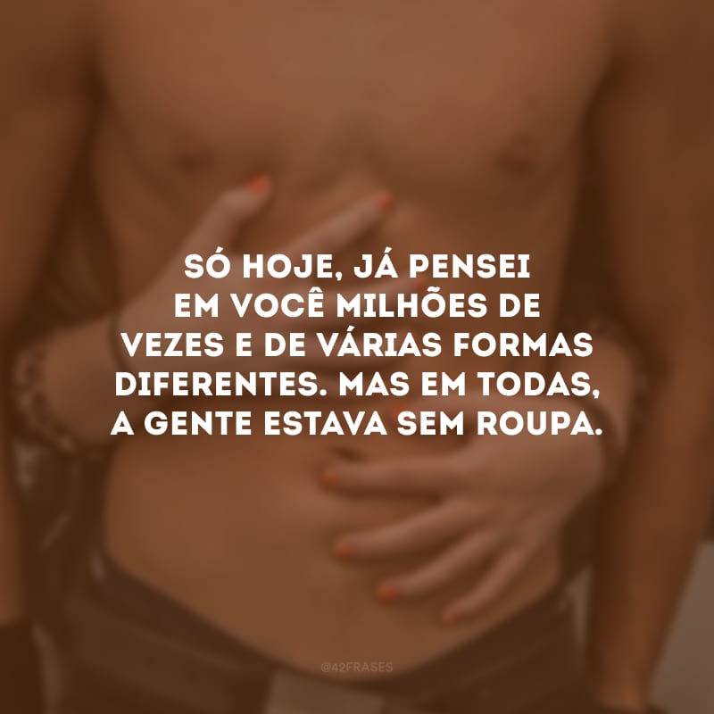 Só hoje, já pensei em você milhões de vezes e de várias formas diferentes. Mas em todas, a gente estava sem roupa.