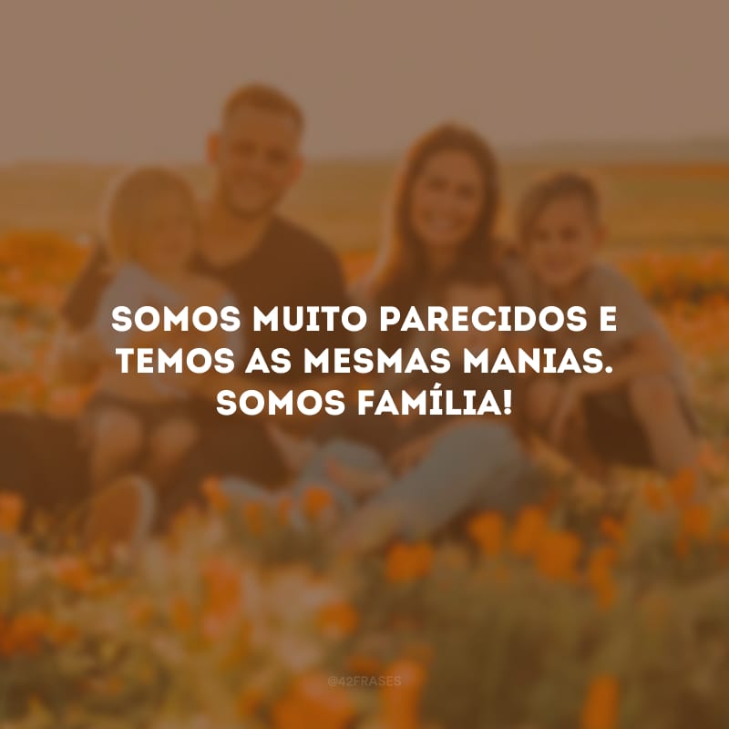 Somos muito parecidos e temos as mesmas manias. Somos família!