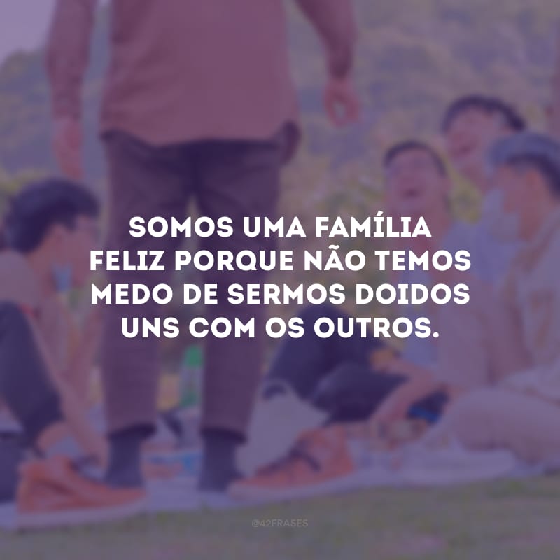 Somos uma família feliz porque não temos medo de sermos doidos uns com os outros.