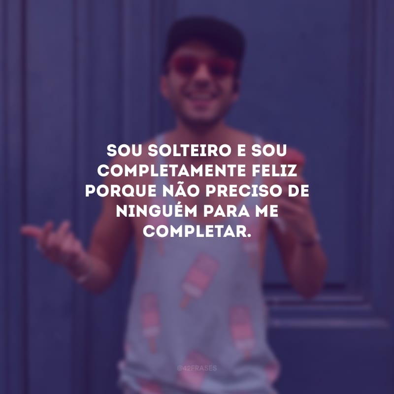 Sou solteiro e sou completamente feliz porque não preciso de ninguém para me completar.