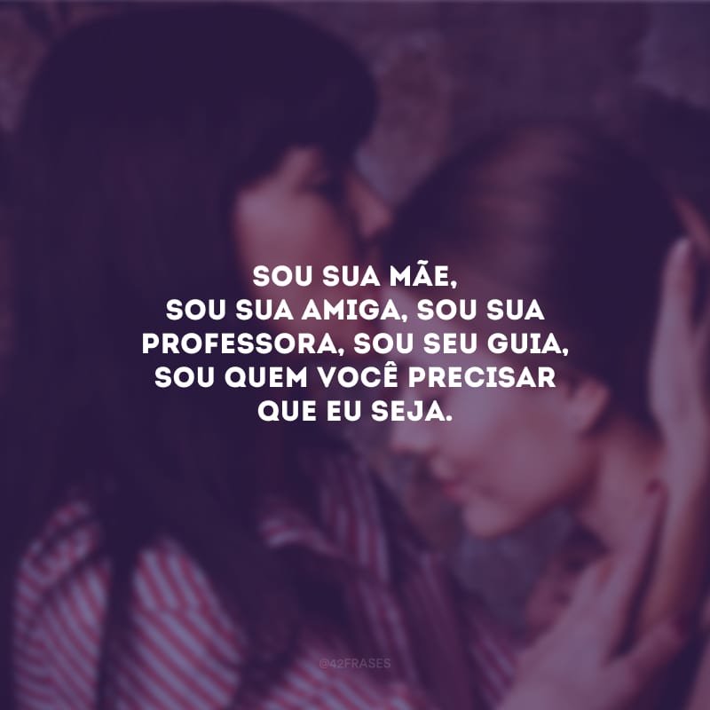 Sou sua mãe, sou sua amiga, sou sua professora, sou seu guia, sou quem você precisar que eu seja.