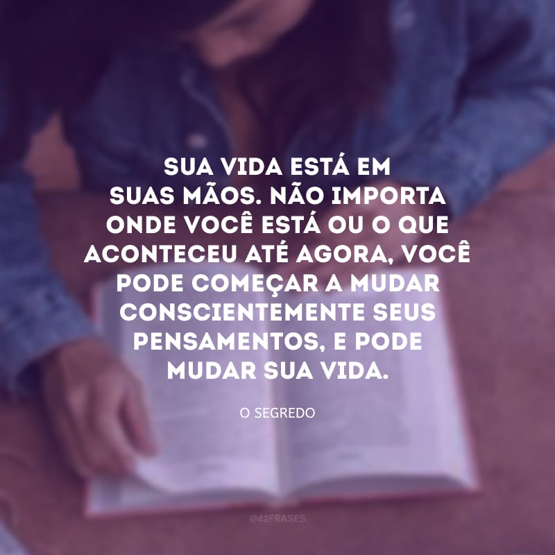 Sua vida está em suas mãos. Não importa onde você está ou o que aconteceu até agora, você pode começar a mudar conscientemente seus pensamentos, e pode mudar sua vida. 