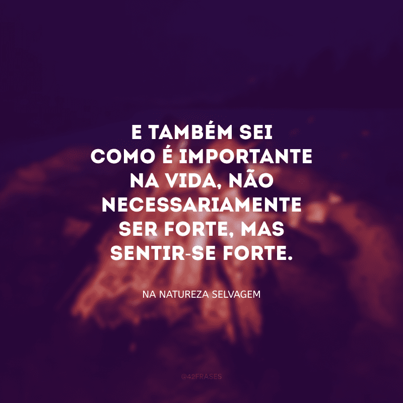 E também sei como é importante na vida, não necessariamente ser forte, mas sentir-se forte.
